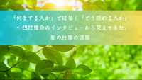 「何をする人か」ではなく「どう関わる人か」　〜〜四柱推命のインタビューから見えてきた、私の仕事の源泉